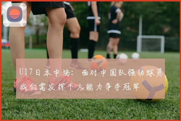 U17日本中场：面对中国队强劲球员我们需发挥个人能力争夺冠军