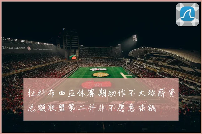拉科布回应休赛期动作不大称薪资总额联盟第二并非不愿意花钱