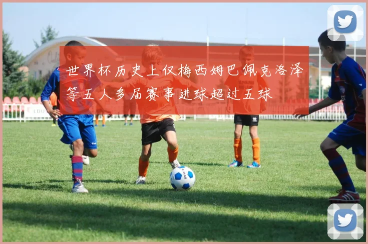 世界杯历史上仅梅西姆巴佩克洛泽等五人多届赛事进球超过五球