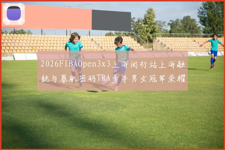 2026FIBAOpen3x3上海闵行站上海融航与暴肌密码TRA勇夺男女冠军荣耀