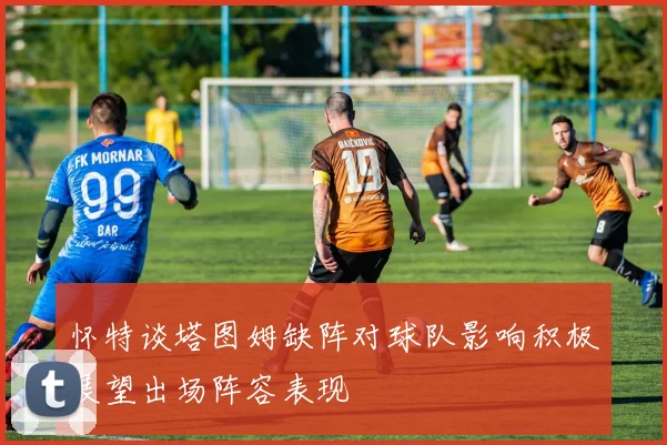 怀特谈塔图姆缺阵对球队影响积极展望出场阵容表现
