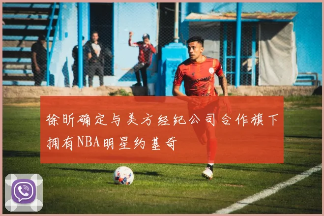徐昕确定与美方经纪公司合作旗下拥有NBA明星约基奇