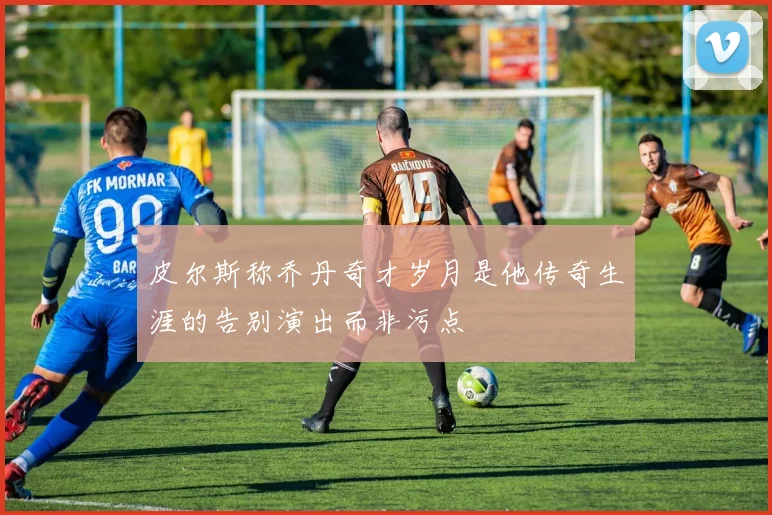 皮尔斯称乔丹奇才岁月是他传奇生涯的告别演出而非污点