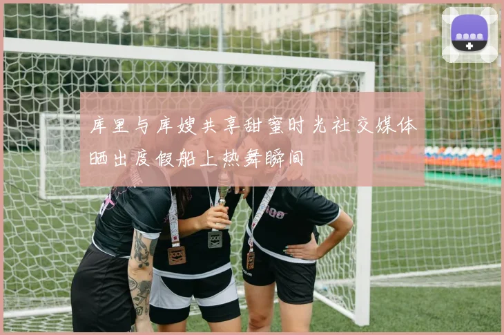 库里与库嫂共享甜蜜时光社交媒体晒出度假船上热舞瞬间