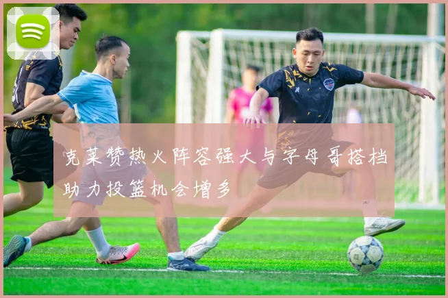 克莱赞热火阵容强大与字母哥搭档助力投篮机会增多
