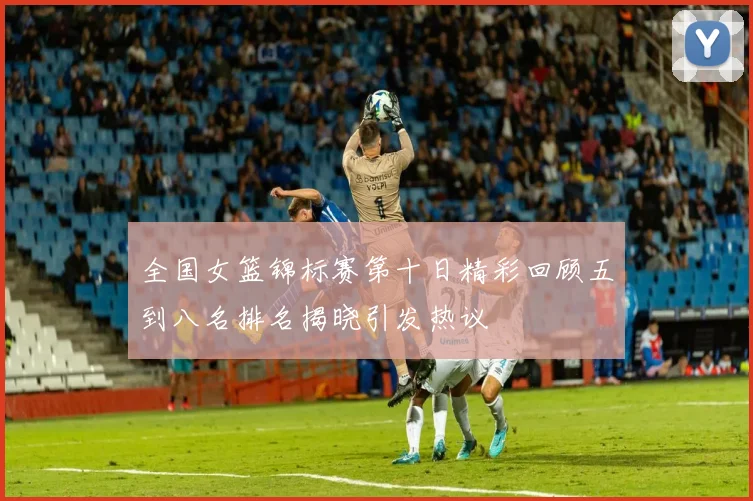 全国女篮锦标赛第十日精彩回顾五到八名排名揭晓引发热议