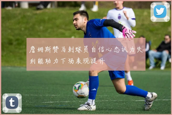 詹姆斯赞马刺球员自信心态认为失利能助力下场表现提升