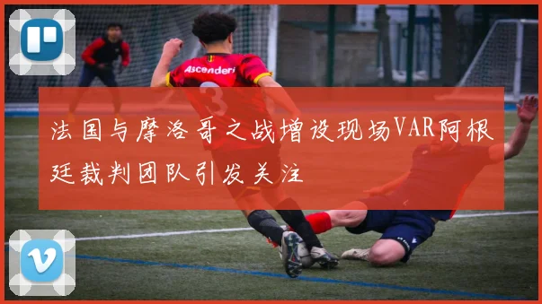 法国与摩洛哥之战增设现场VAR阿根廷裁判团队引发关注