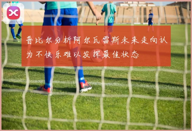 普比尔分析阿尔瓦雷斯未来走向认为不快乐难以发挥最佳状态