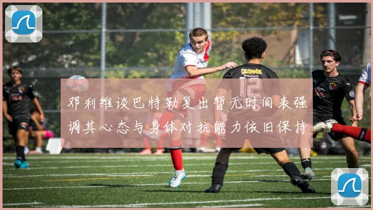 邓利维谈巴特勒复出暂无时间表强调其心态与身体对抗能力依旧保持
