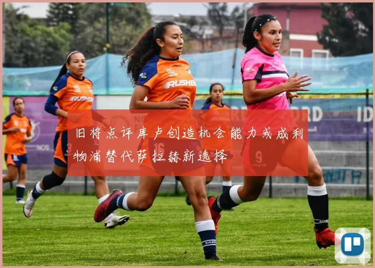 旧将点评库卢创造机会能力或成利物浦替代萨拉赫新选择