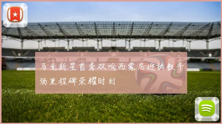 马竞新星首秀双响西蒙尼迎执教千场里程碑荣耀时刻