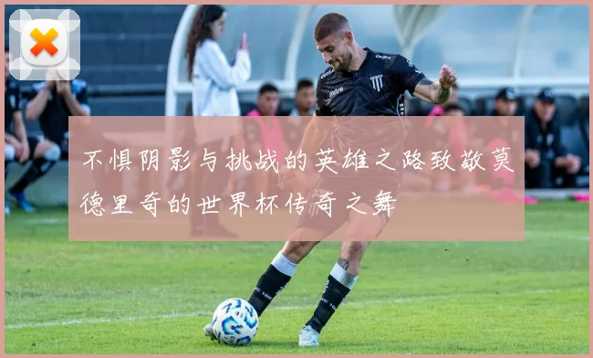 不惧阴影与挑战的英雄之路致敬莫德里奇的世界杯传奇之舞