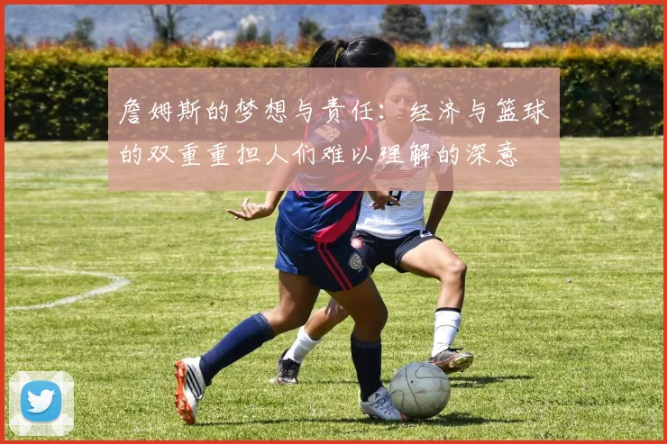 詹姆斯的梦想与责任：经济与篮球的双重重担人们难以理解的深意