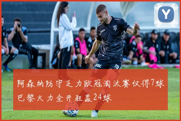 阿森纳防守乏力欧冠淘汰赛仅得7球巴黎火力全开狂轰24球