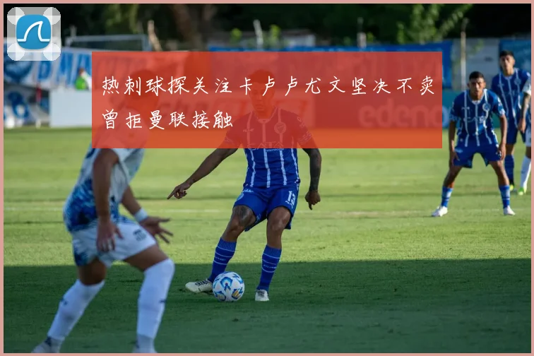 热刺球探关注卡卢卢尤文坚决不卖曾拒曼联接触
