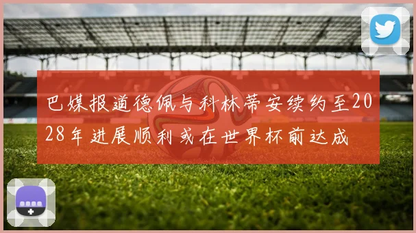 巴媒报道德佩与科林蒂安续约至2028年进展顺利或在世界杯前达成