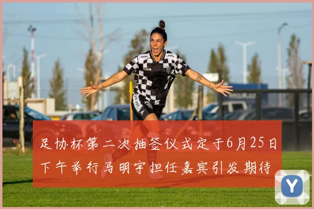 足协杯第二次抽签仪式定于6月25日下午举行马明宇担任嘉宾引发期待