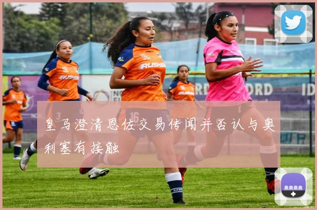 皇马澄清恩佐交易传闻并否认与奥利塞有接触