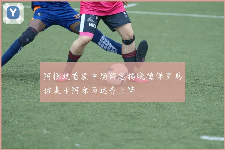 阿根廷首发中场阵容揭晓德保罗恩佐麦卡阿尔马达齐上阵