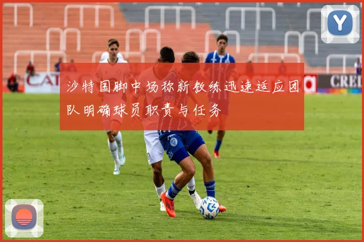 沙特国脚中场称新教练迅速适应团队明确球员职责与任务